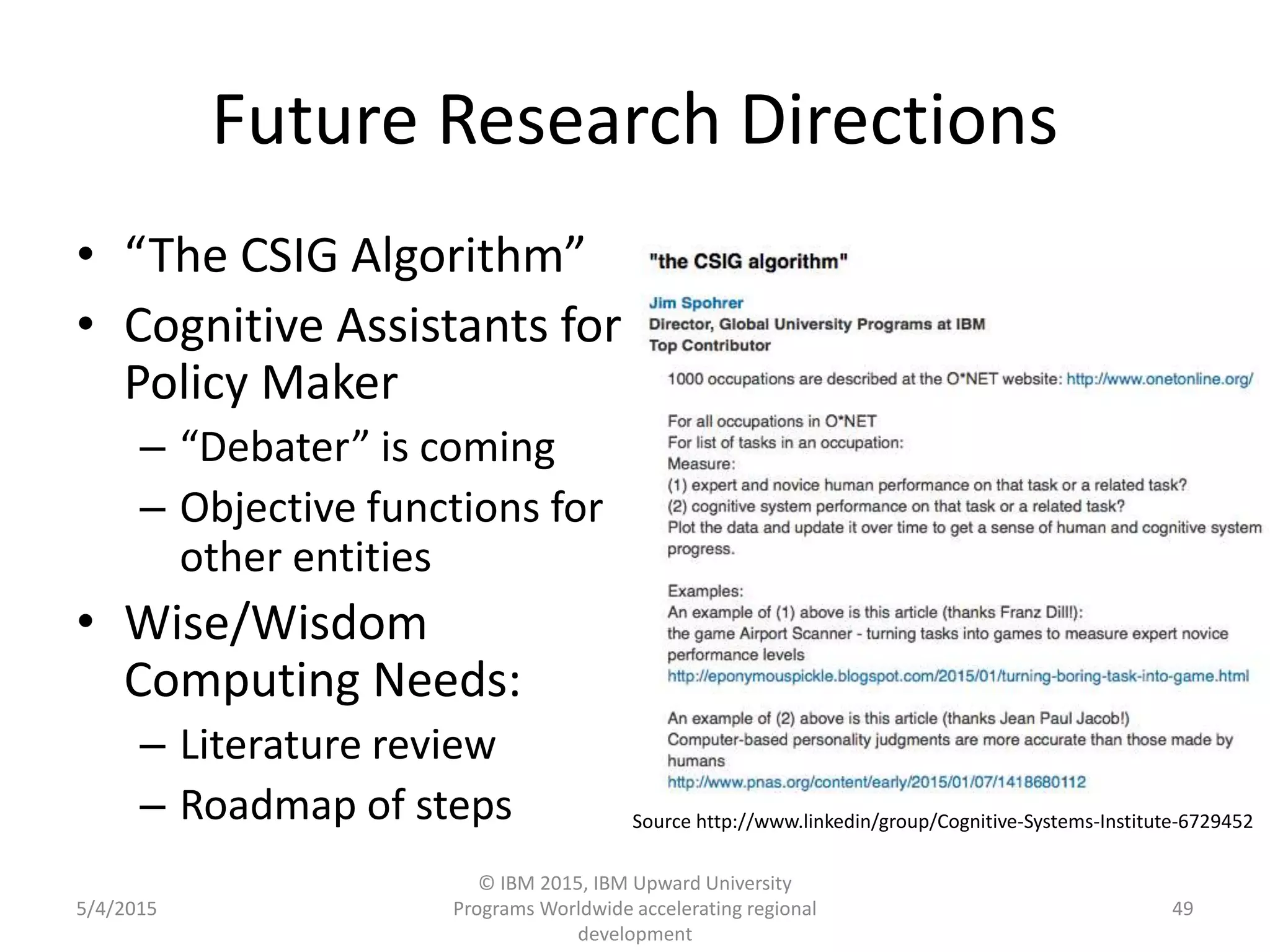 Future Research Directions
• “The CSIG Algorithm”
• Cognitive Assistants for
Policy Maker
– “Debater” is coming
– Objective functions for
other entities
• Wise/Wisdom
Computing Needs:
– Literature review
– Roadmap of steps
5/4/2015
© IBM 2015, IBM Upward University
Programs Worldwide accelerating regional
development
49
Source http://www.linkedin/group/Cognitive-Systems-Institute-6729452
 