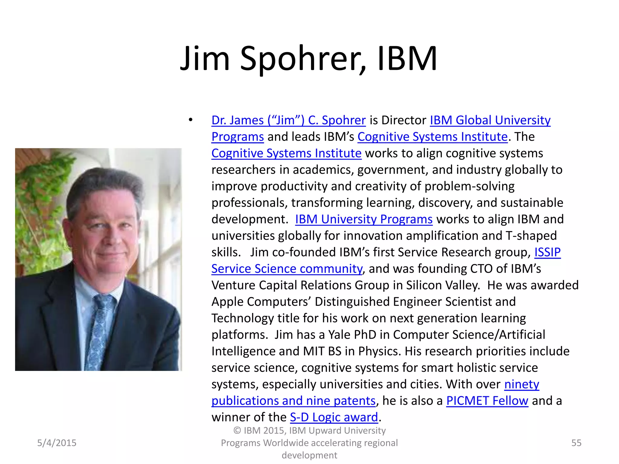 Jim Spohrer, IBM
• Dr. James (“Jim”) C. Spohrer is Director IBM Global University
Programs and leads IBM’s Cognitive Systems Institute. The
Cognitive Systems Institute works to align cognitive systems
researchers in academics, government, and industry globally to
improve productivity and creativity of problem-solving
professionals, transforming learning, discovery, and sustainable
development. IBM University Programs works to align IBM and
universities globally for innovation amplification and T-shaped
skills. Jim co-founded IBM’s first Service Research group, ISSIP
Service Science community, and was founding CTO of IBM’s
Venture Capital Relations Group in Silicon Valley. He was awarded
Apple Computers’ Distinguished Engineer Scientist and
Technology title for his work on next generation learning
platforms. Jim has a Yale PhD in Computer Science/Artificial
Intelligence and MIT BS in Physics. His research priorities include
service science, cognitive systems for smart holistic service
systems, especially universities and cities. With over ninety
publications and nine patents, he is also a PICMET Fellow and a
winner of the S-D Logic award.
5/4/2015
© IBM 2015, IBM Upward University
Programs Worldwide accelerating regional
development
55
 