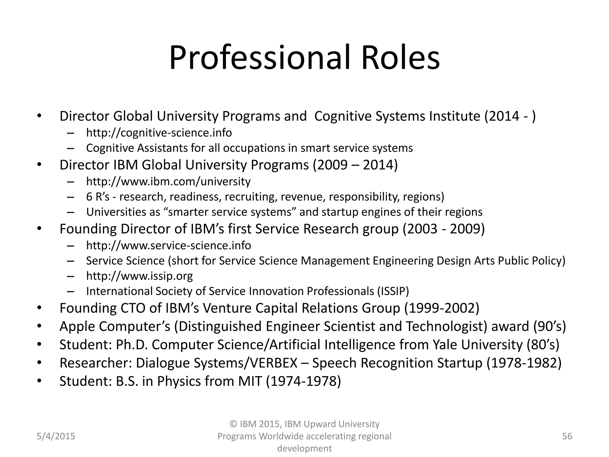 Professional Roles
• Director Global University Programs and Cognitive Systems Institute (2014 - )
– http://cognitive-science.info
– Cognitive Assistants for all occupations in smart service systems
• Director IBM Global University Programs (2009 – 2014)
– http://www.ibm.com/university
– 6 R’s - research, readiness, recruiting, revenue, responsibility, regions)
– Universities as “smarter service systems” and startup engines of their regions
• Founding Director of IBM’s first Service Research group (2003 - 2009)
– http://www.service-science.info
– Service Science (short for Service Science Management Engineering Design Arts Public Policy)
– http://www.issip.org
– International Society of Service Innovation Professionals (ISSIP)
• Founding CTO of IBM’s Venture Capital Relations Group (1999-2002)
• Apple Computer’s (Distinguished Engineer Scientist and Technologist) award (90’s)
• Student: Ph.D. Computer Science/Artificial Intelligence from Yale University (80’s)
• Researcher: Dialogue Systems/VERBEX – Speech Recognition Startup (1978-1982)
• Student: B.S. in Physics from MIT (1974-1978)
5/4/2015
© IBM 2015, IBM Upward University
Programs Worldwide accelerating regional
development
56
 