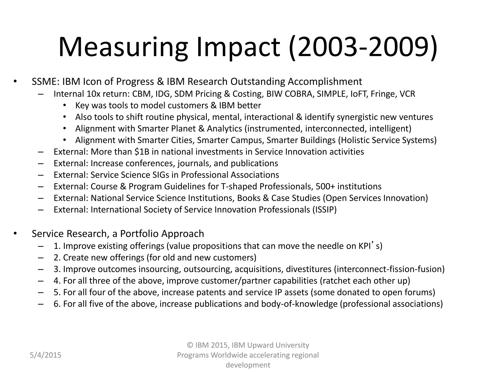 57
Measuring Impact (2003-2009)
• SSME: IBM Icon of Progress & IBM Research Outstanding Accomplishment
– Internal 10x return: CBM, IDG, SDM Pricing & Costing, BIW COBRA, SIMPLE, IoFT, Fringe, VCR
• Key was tools to model customers & IBM better
• Also tools to shift routine physical, mental, interactional & identify synergistic new ventures
• Alignment with Smarter Planet & Analytics (instrumented, interconnected, intelligent)
• Alignment with Smarter Cities, Smarter Campus, Smarter Buildings (Holistic Service Systems)
– External: More than $1B in national investments in Service Innovation activities
– External: Increase conferences, journals, and publications
– External: Service Science SIGs in Professional Associations
– External: Course & Program Guidelines for T-shaped Professionals, 500+ institutions
– External: National Service Science Institutions, Books & Case Studies (Open Services Innovation)
– External: International Society of Service Innovation Professionals (ISSIP)
• Service Research, a Portfolio Approach
– 1. Improve existing offerings (value propositions that can move the needle on KPI’s)
– 2. Create new offerings (for old and new customers)
– 3. Improve outcomes insourcing, outsourcing, acquisitions, divestitures (interconnect-fission-fusion)
– 4. For all three of the above, improve customer/partner capabilities (ratchet each other up)
– 5. For all four of the above, increase patents and service IP assets (some donated to open forums)
– 6. For all five of the above, increase publications and body-of-knowledge (professional associations)
5/4/2015
© IBM 2015, IBM Upward University
Programs Worldwide accelerating regional
development
 