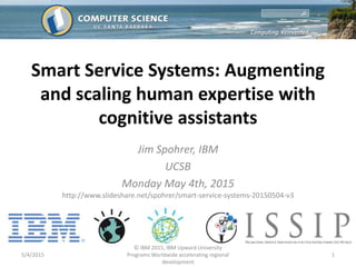 Smart Service Systems: Augmenting
and scaling human expertise with
cognitive assistants
Jim Spohrer, IBM
UCSB
Monday May 4th, 2015
http://www.slideshare.net/spohrer/smart-service-systems-20150504-v3
5/4/2015
© IBM 2015, IBM Upward University
Programs Worldwide accelerating regional
development
1
 