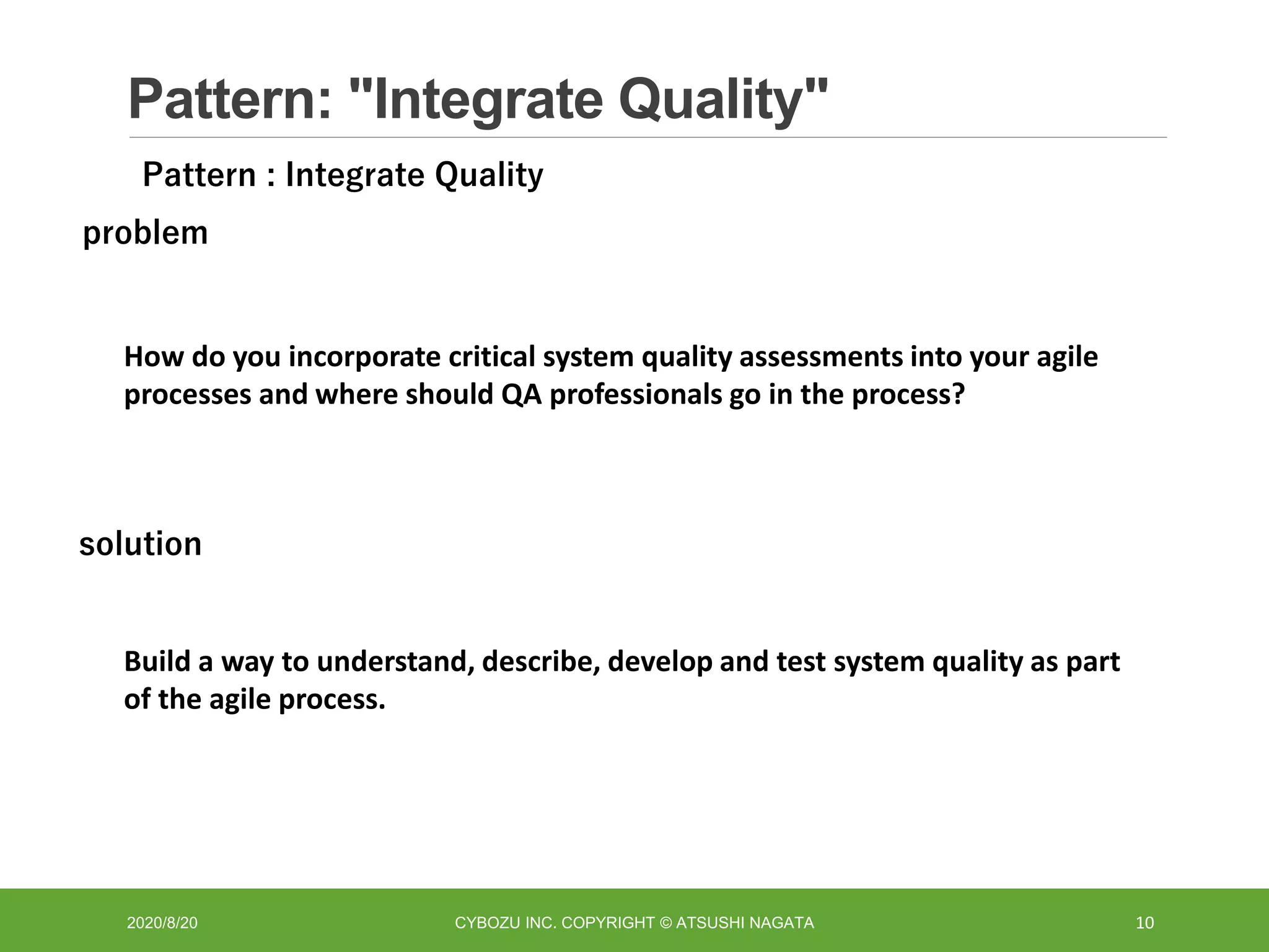 Pattern: "Integrate Quality"
2020/8/20 CYBOZU INC. COPYRIGHT © ATSUSHI NAGATA 10
How do you incorporate critical system quality assessments into your agile
processes and where should QA professionals go in the process?
problem
solution
Build a way to understand, describe, develop and test system quality as part
of the agile process.
Pattern : Integrate Quality
 
