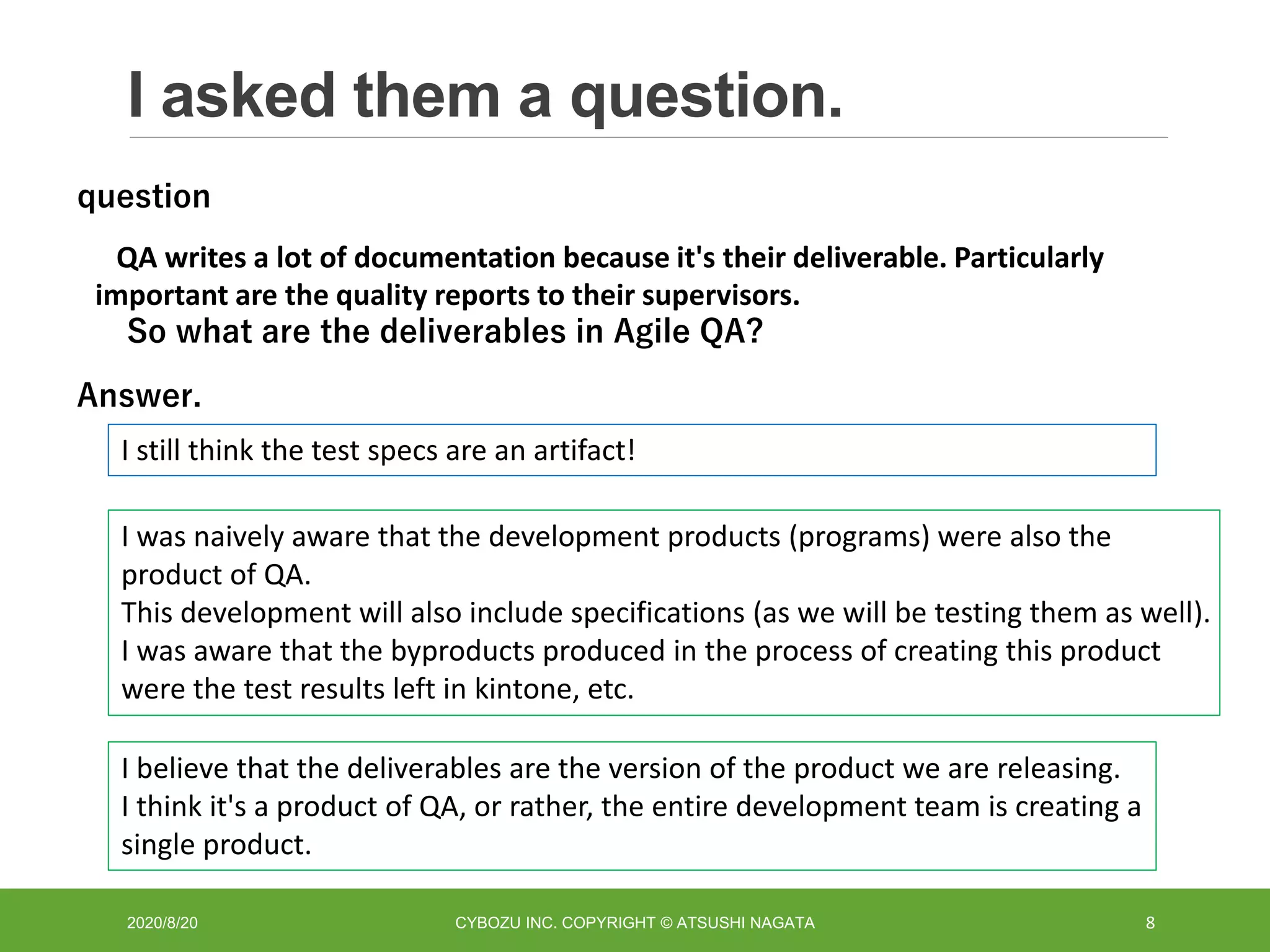 I asked them a question.
2020/8/20 CYBOZU INC. COPYRIGHT © ATSUSHI NAGATA 8
QA writes a lot of documentation because it's their deliverable. Particularly
important are the quality reports to their supervisors.
So what are the deliverables in Agile QA?
question
Answer.
I still think the test specs are an artifact!
I was naively aware that the development products (programs) were also the
product of QA.
This development will also include specifications (as we will be testing them as well).
I was aware that the byproducts produced in the process of creating this product
were the test results left in kintone, etc.
I believe that the deliverables are the version of the product we are releasing.
I think it's a product of QA, or rather, the entire development team is creating a
single product.
 