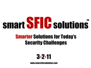 smart SFICsolutions TM Smarter Solutions for Today’s Security Challenges 3-2-11 www.smartsficsolutions.com 