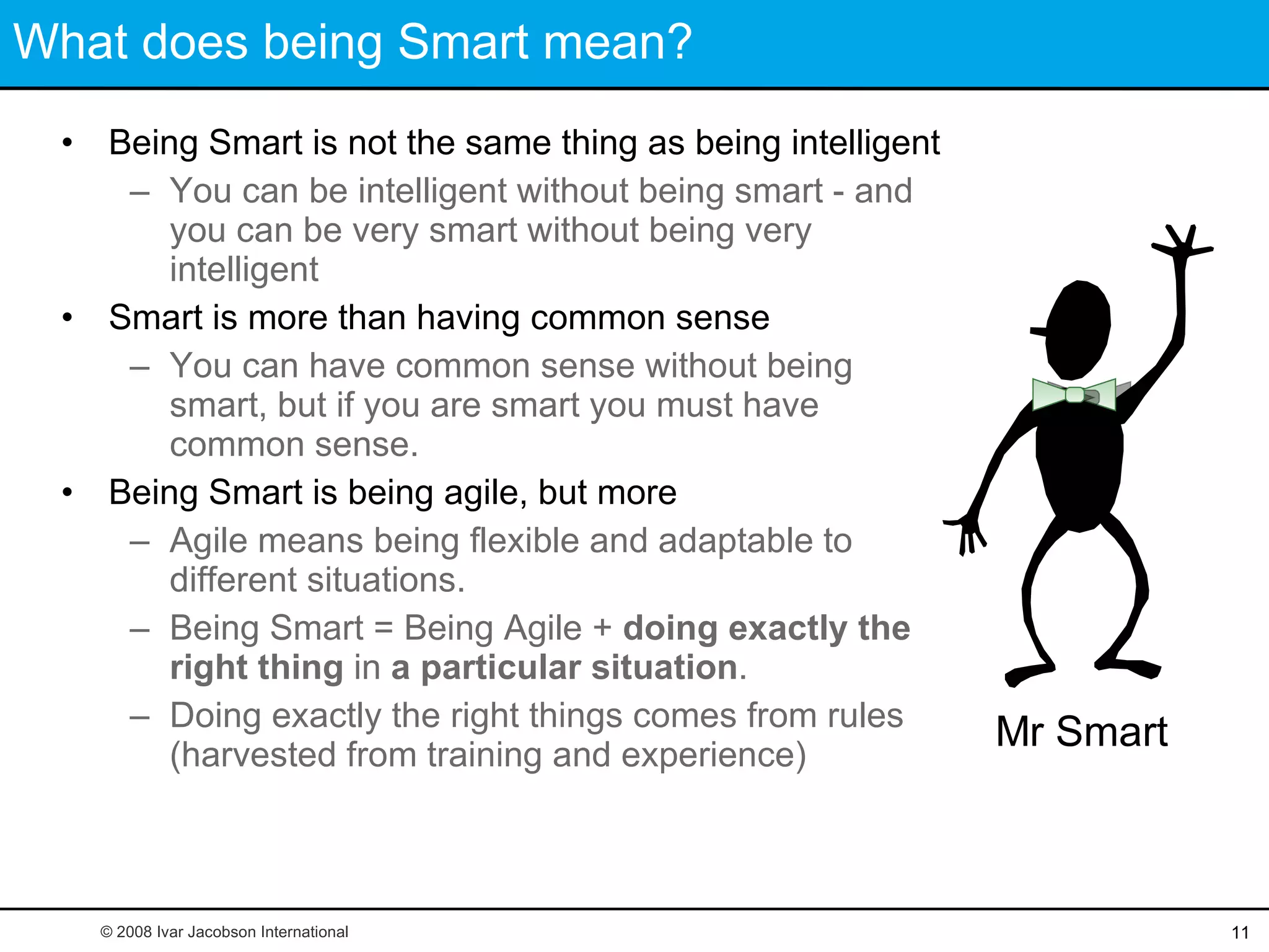 What does being Smart mean? Being Smart is not the same thing as being intelligent You can be intelligent without being smart - and you can be very smart without being very intelligent Smart is more than having common sense You can have common sense without being smart, but if you are smart you must have common sense.  Being Smart is being agile, but more Agile means being flexible and adaptable to different situations. Being Smart = Being Agile +  doing exactly the right thing  in  a particular situation . Doing exactly the right things comes from rules (harvested from training and experience) Mr Smart © 2008 Ivar Jacobson International 