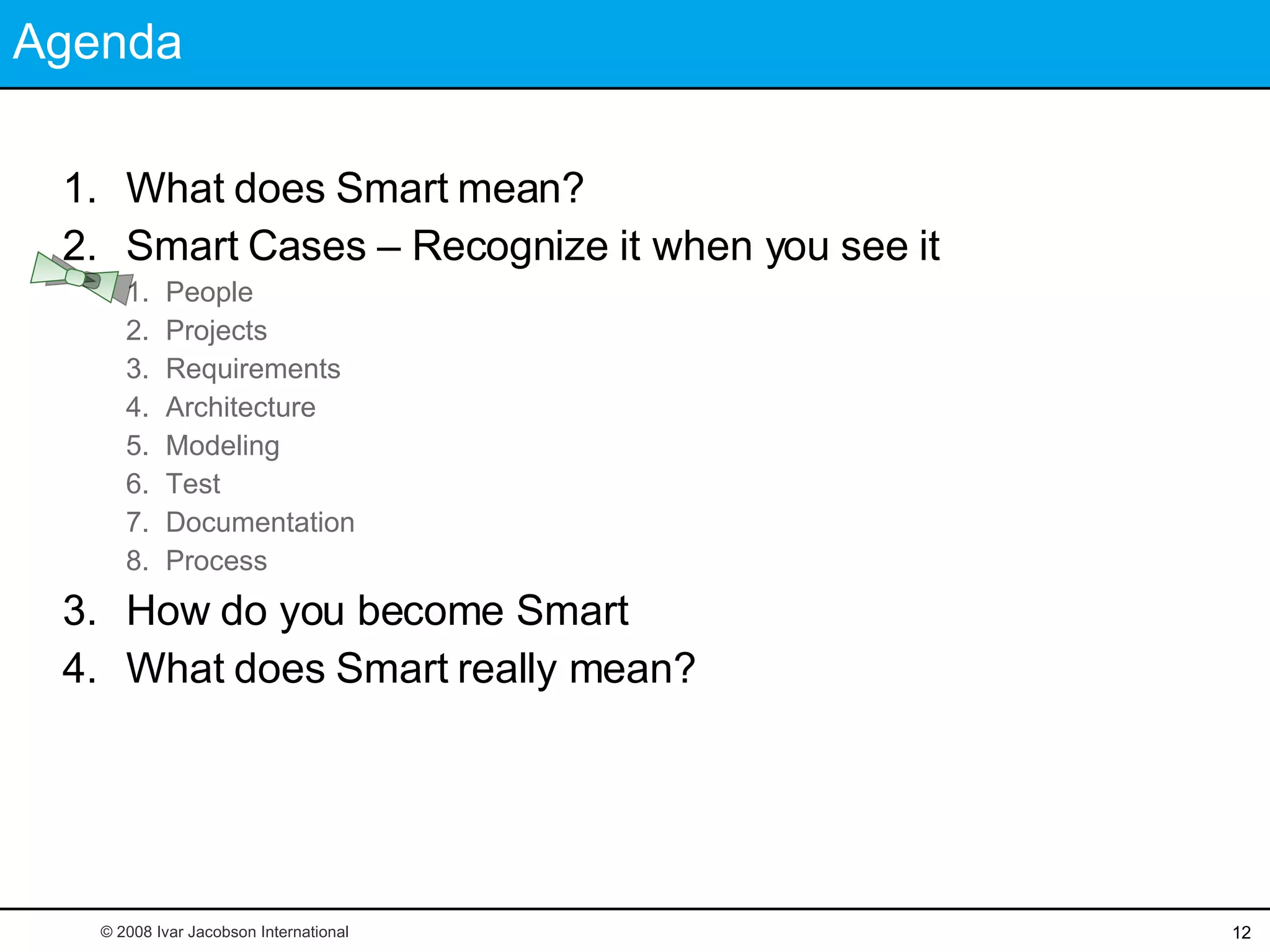 Agenda What does Smart mean? Smart Cases – Recognize it when you see it People Projects Requirements Architecture Modeling Test Documentation Process How do you become Smart What does Smart really mean? © 2008 Ivar Jacobson International 