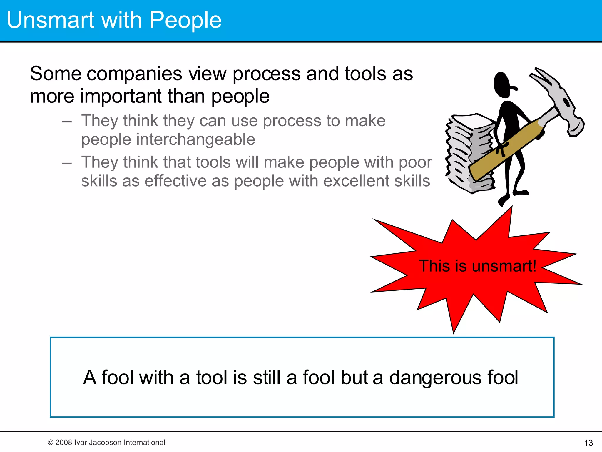 Unsmart with People Some companies view process and tools as more important than people They think they can use process to make people interchangeable They think that tools will make people with poor skills as effective as people with excellent skills © 2008 Ivar Jacobson International A fool with a tool is still a fool but a dangerous fool This is unsmart! 