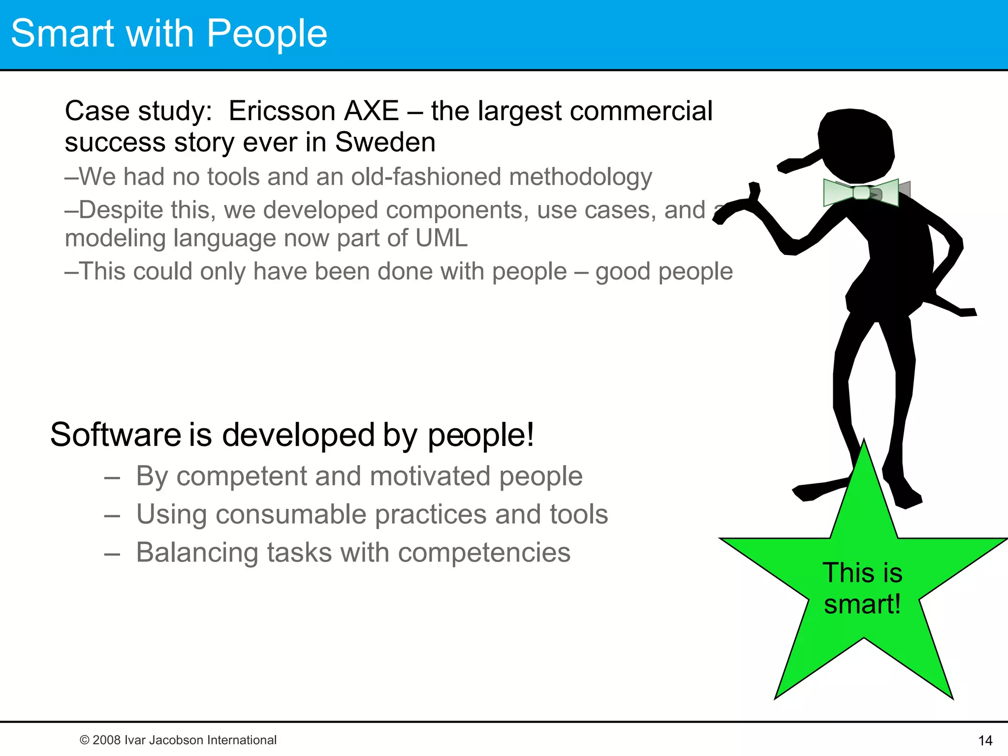 Smart with People Software is developed by people! By competent and motivated people Using consumable practices and tools Balancing tasks with competencies Case study:  Ericsson AXE – the largest commercial success story ever in Sweden We had no tools and an old-fashioned methodology Despite this, we developed components, use cases, and a modeling language now part of UML This could only have been done with people – good people © 2008 Ivar Jacobson International This is smart! 