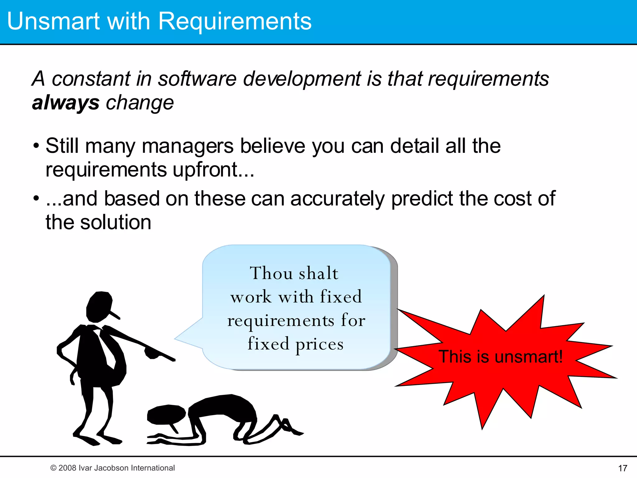 Unsmart with Requirements A constant in software development is that requirements  always  change Still many managers believe you can detail all the  requirements upfront... ...and based on these can accurately predict the cost of the solution  This is unsmart! © 2008 Ivar Jacobson International Thou shalt  work with fixed requirements for fixed prices 