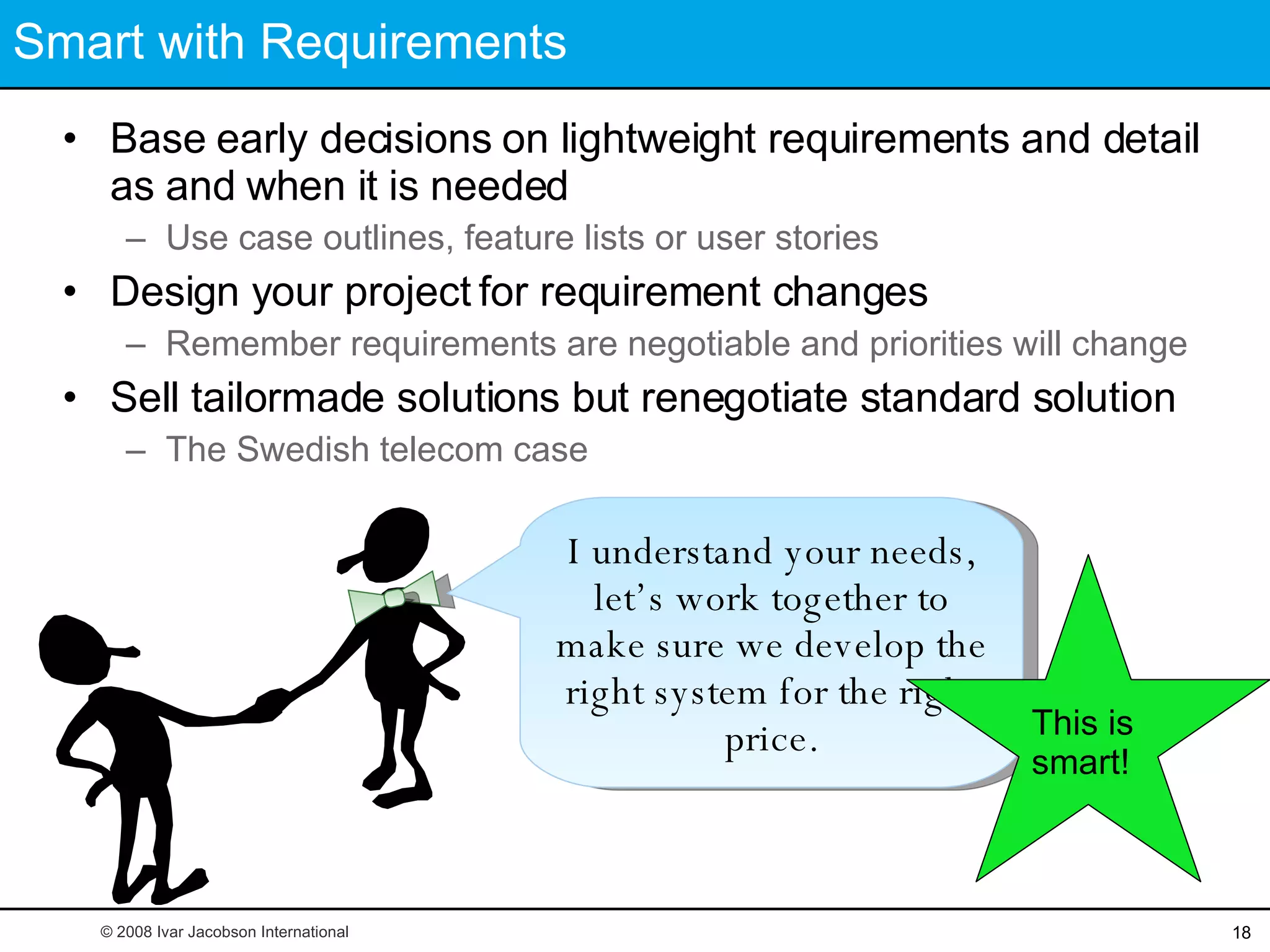 Smart with Requirements Base early decisions on lightweight requirements and detail as and when it is needed Use case outlines, feature lists or user stories Design your project for requirement changes Remember requirements are negotiable and priorities will change Sell tailormade solutions but renegotiate standard solution The Swedish telecom case I understand your needs, let’s work together to make sure we develop the right system for the right price. This is smart! © 2008 Ivar Jacobson International 