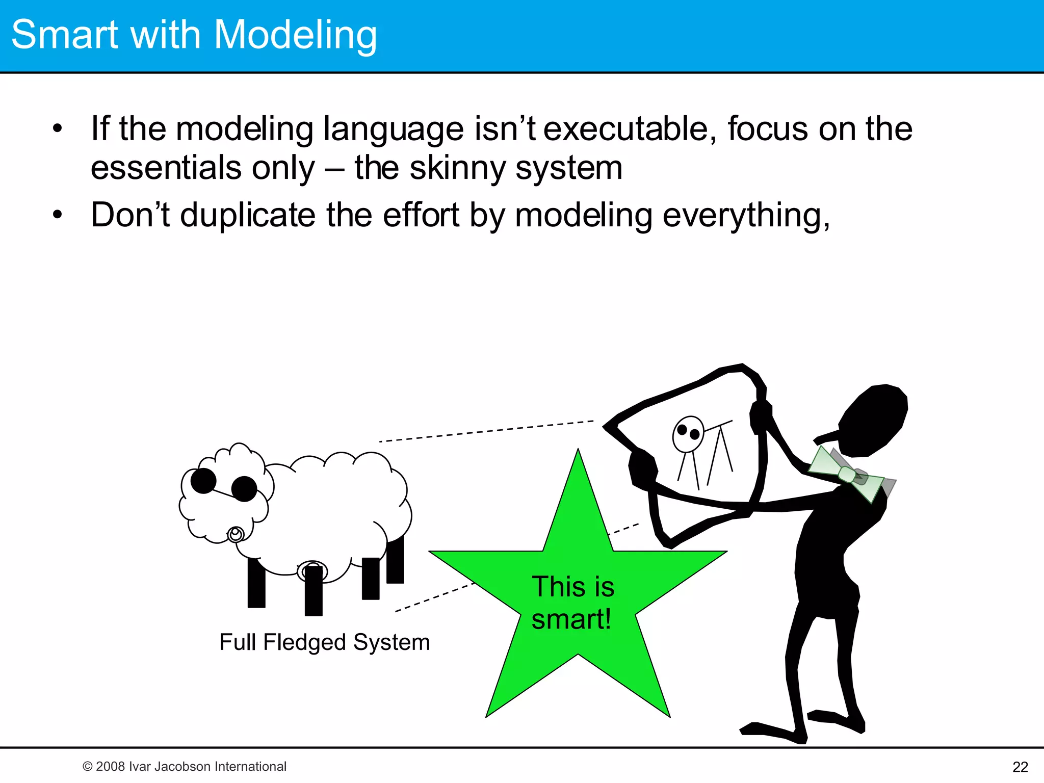 Smart with Modeling If the modeling language isn’t executable, focus on the essentials only – the skinny system  Don’t duplicate the effort by modeling everything, Full Fledged System This is smart! © 2008 Ivar Jacobson International 