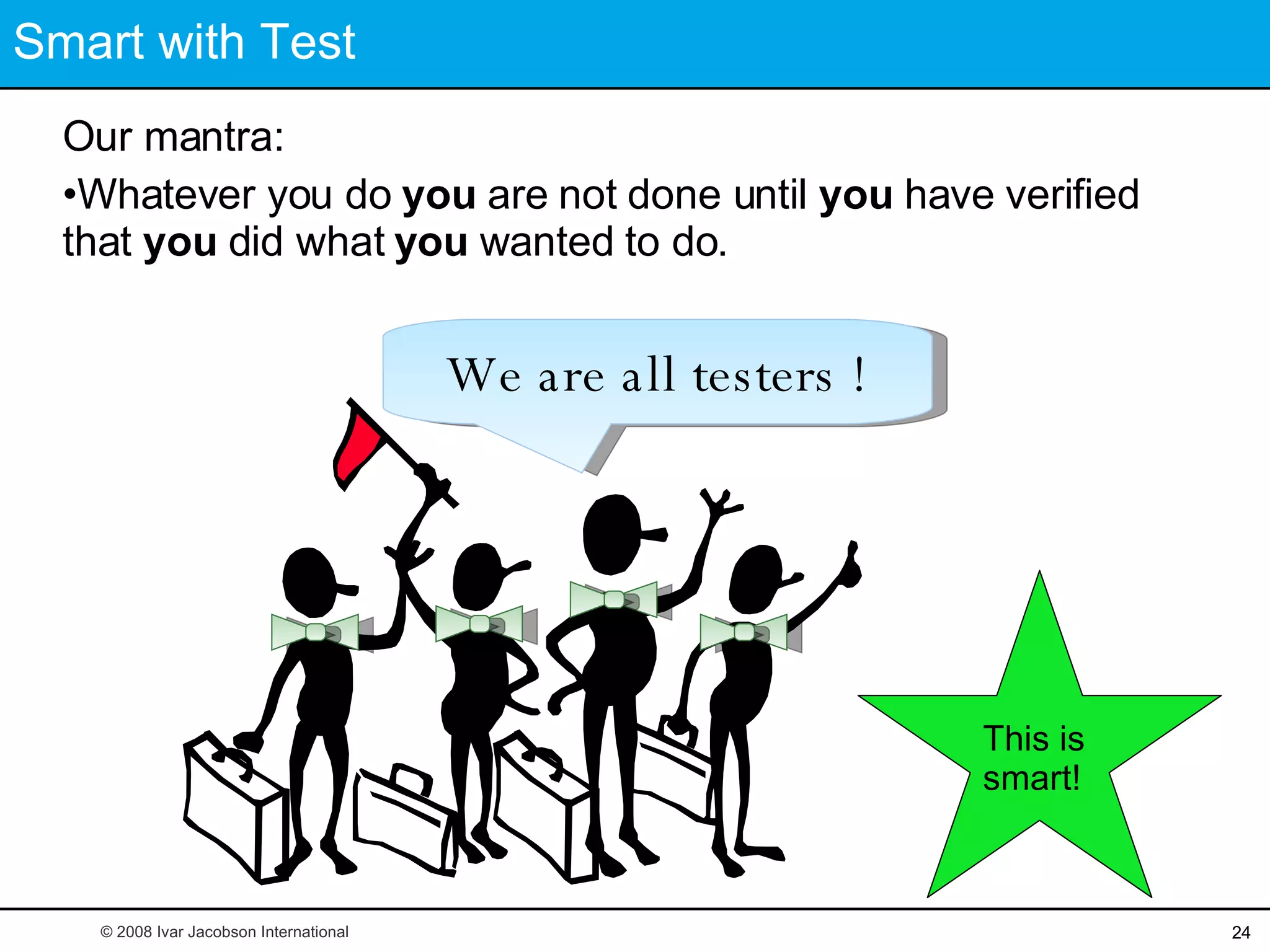 Smart with Test Our mantra:  Whatever you do  you  are not done until  you  have verified that  you  did what  you  wanted to do. This is smart! We are all testers ! © 2008 Ivar Jacobson International 