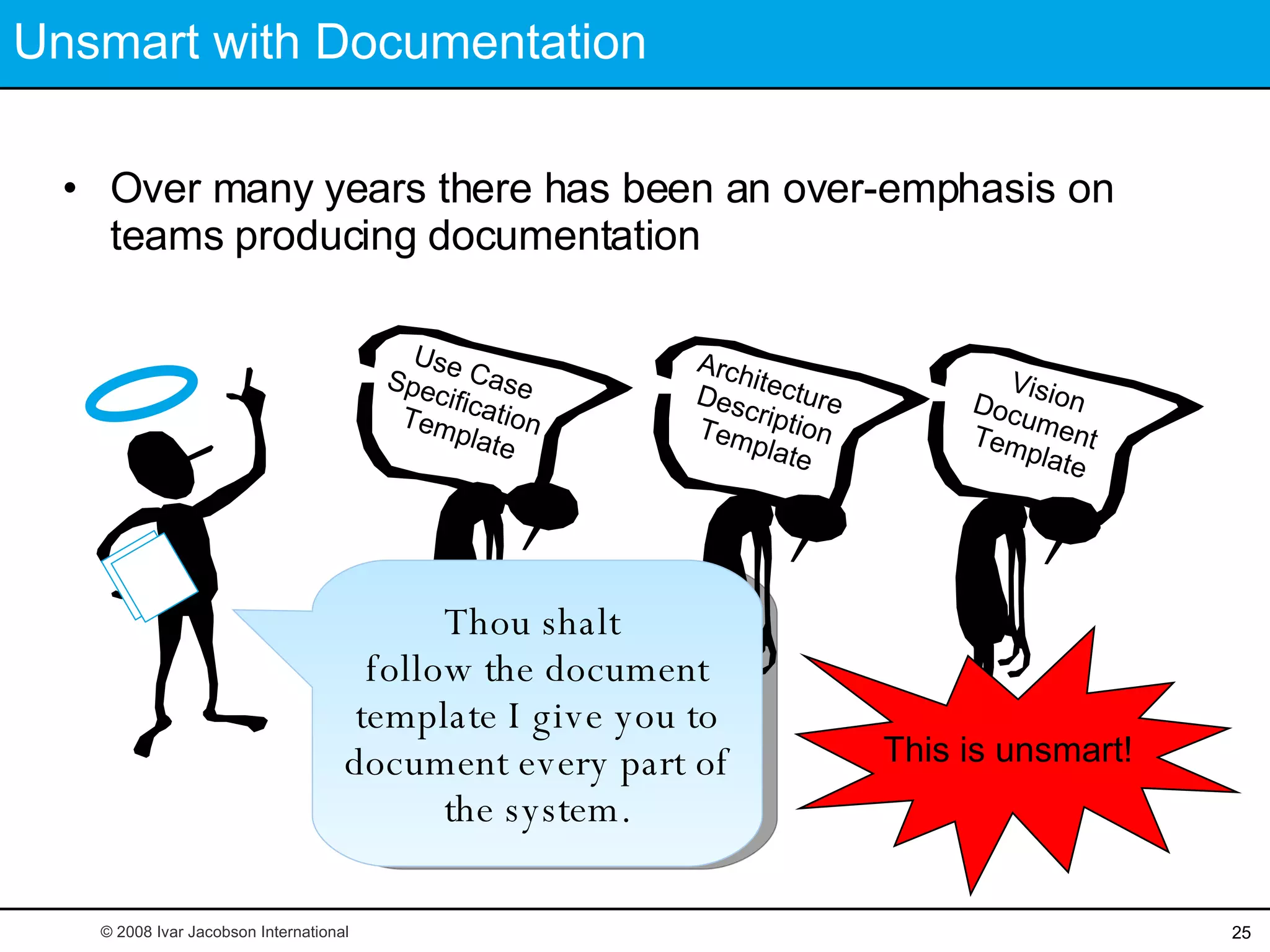 Unsmart with Documentation Over many years there has been an over-emphasis on teams producing documentation This is unsmart! Thou shalt  follow the document template I give you to document every part of the system. © 2008 Ivar Jacobson International Vision Document  Template Architecture  Description Template Use Case  Specification  Template 