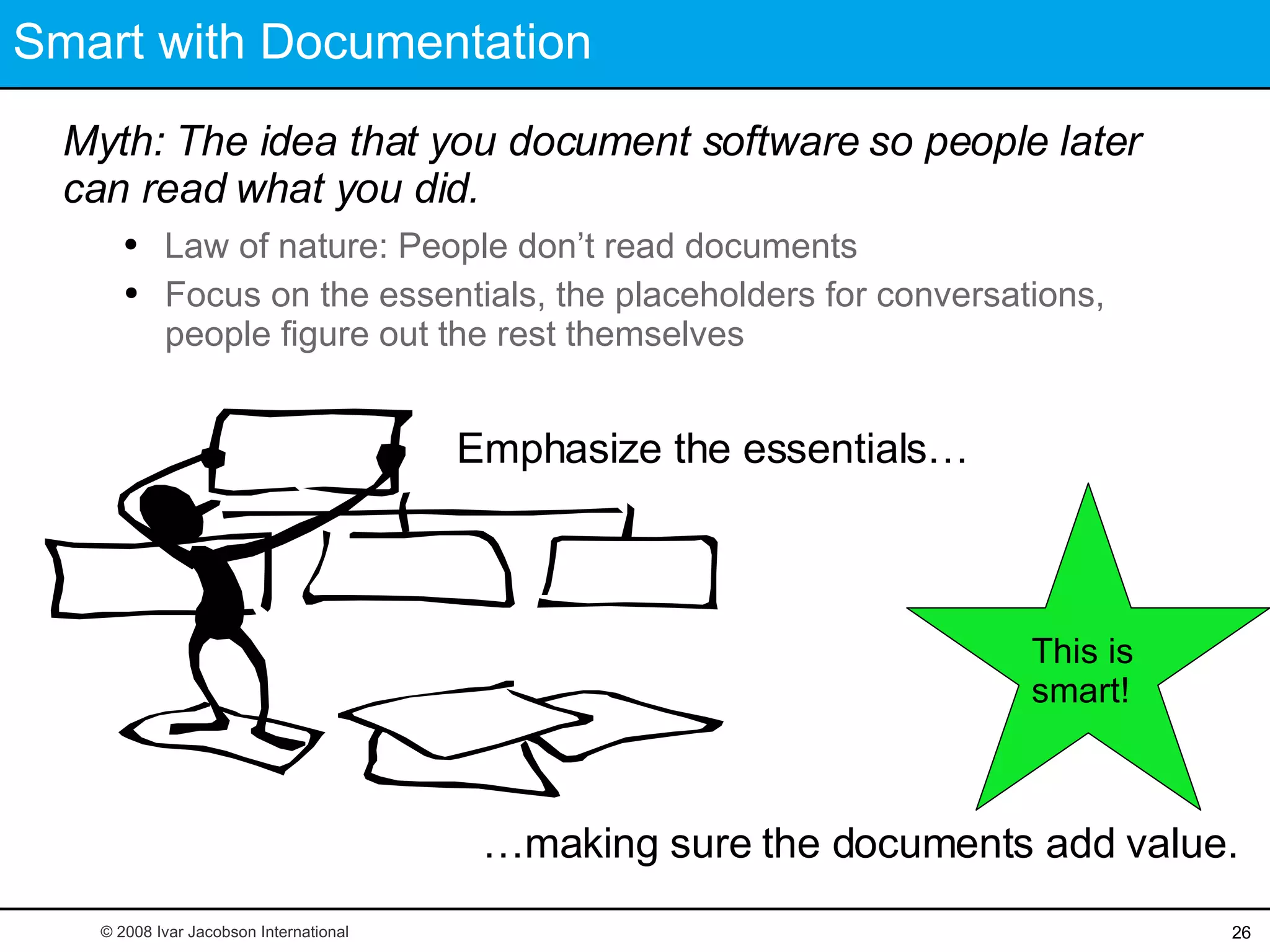 Smart with Documentation Myth: The idea that you document software so people later can read what you did. This is smart! … making sure the documents add value. © 2008 Ivar Jacobson International Law of nature: People don’t read documents Focus on the essentials, the placeholders for conversations, people figure out the rest themselves Emphasize the essentials… 