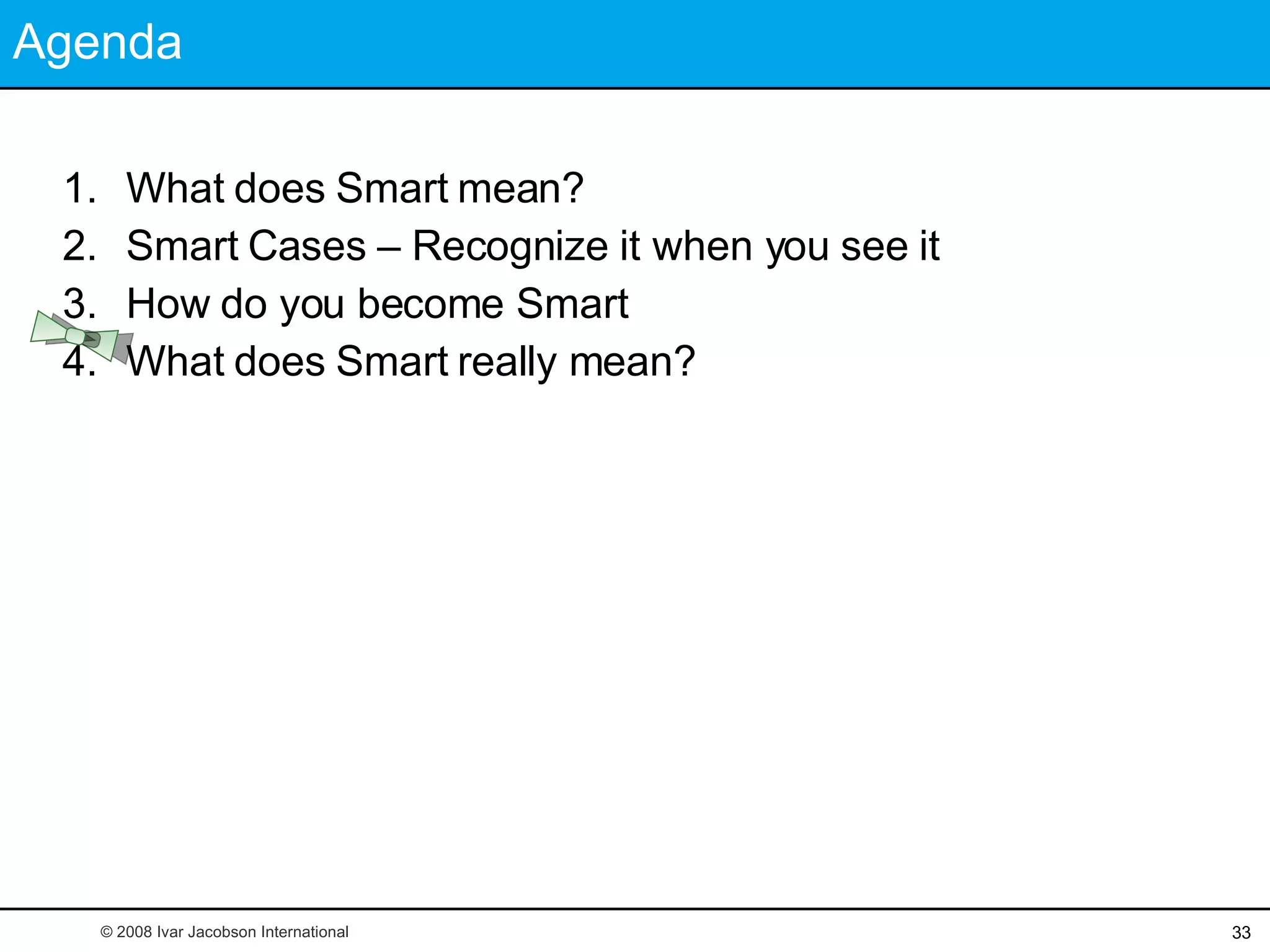 Agenda What does Smart mean? Smart Cases – Recognize it when you see it How do you become Smart What does Smart really mean? © 2008 Ivar Jacobson International 