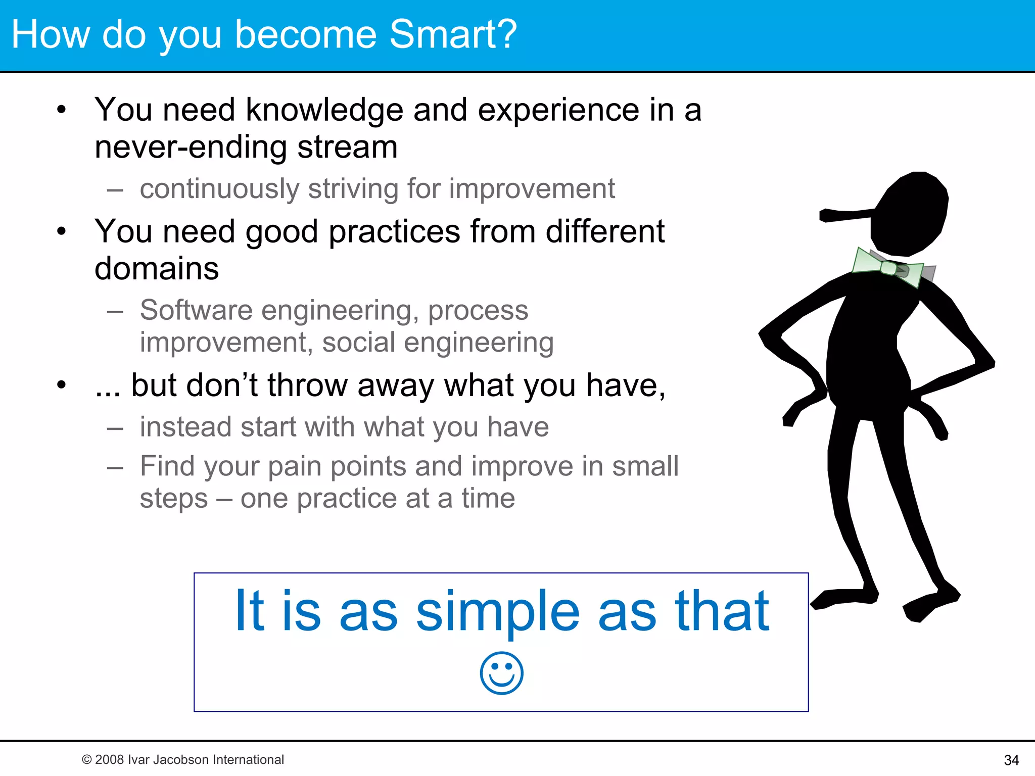 How do you become Smart? You need knowledge and experience in a never-ending stream continuously striving for improvement You need good practices from different domains Software engineering, process improvement, social engineering ... but don’t throw away what you have,  instead start with what you have Find your pain points and improve in small steps – one practice at a time It is as simple as that   © 2008 Ivar Jacobson International 