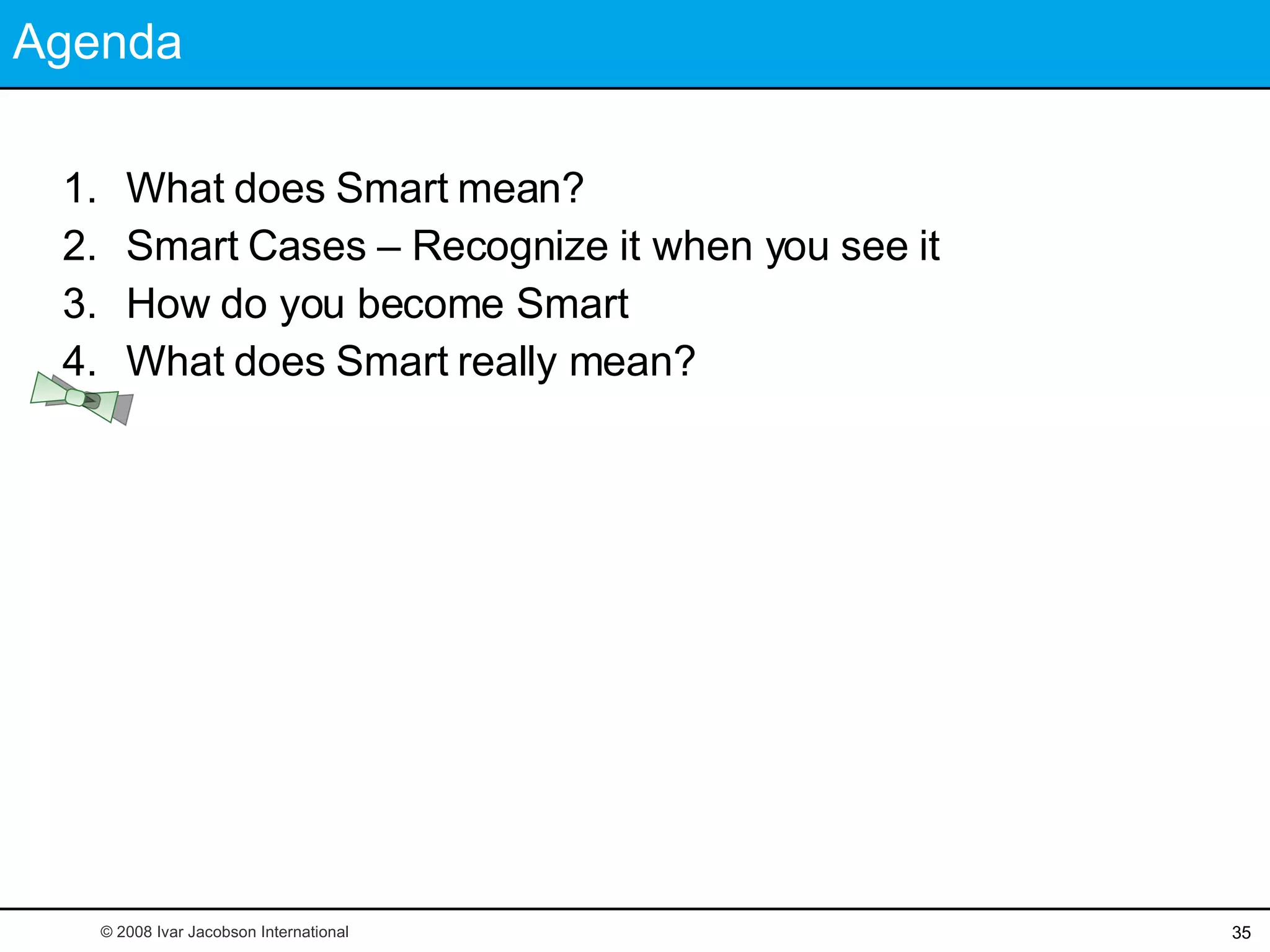Agenda What does Smart mean? Smart Cases – Recognize it when you see it How do you become Smart What does Smart really mean? © 2008 Ivar Jacobson International 
