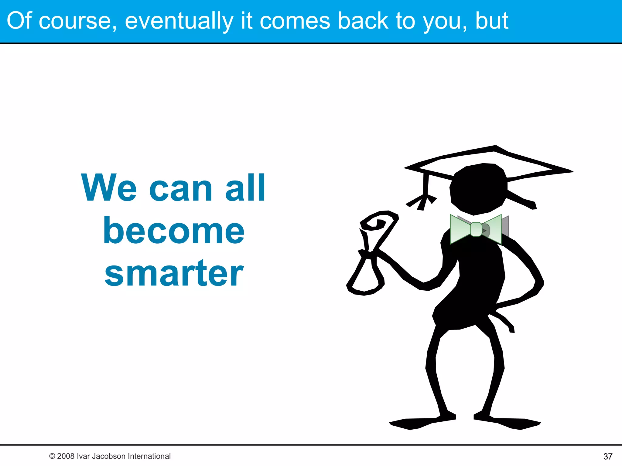 Of course, eventually it comes back to you, but  We can all become smarter © 2008 Ivar Jacobson International 