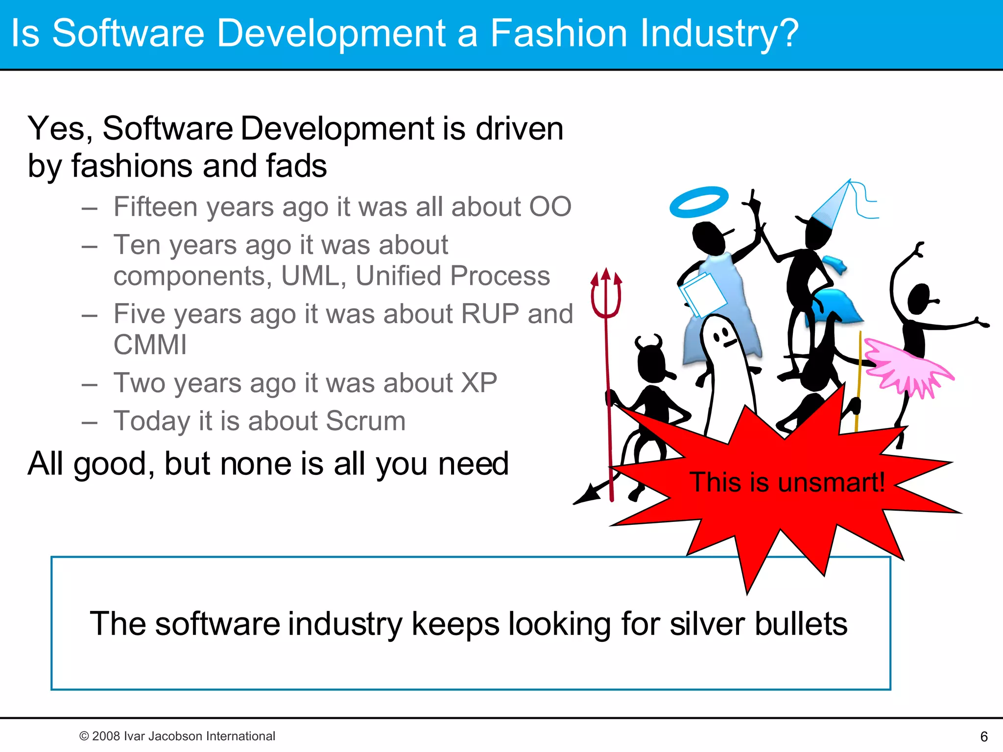 Is Software Development a Fashion Industry? Yes, Software Development is driven by fashions and fads Fifteen years ago it was all about OO Ten years ago it was about components, UML, Unified Process Five years ago it was about RUP and CMMI Two years ago it was about XP Today it is about Scrum All good, but none is all you need The software industry keeps looking for silver bullets © 2008 Ivar Jacobson International This is unsmart! 
