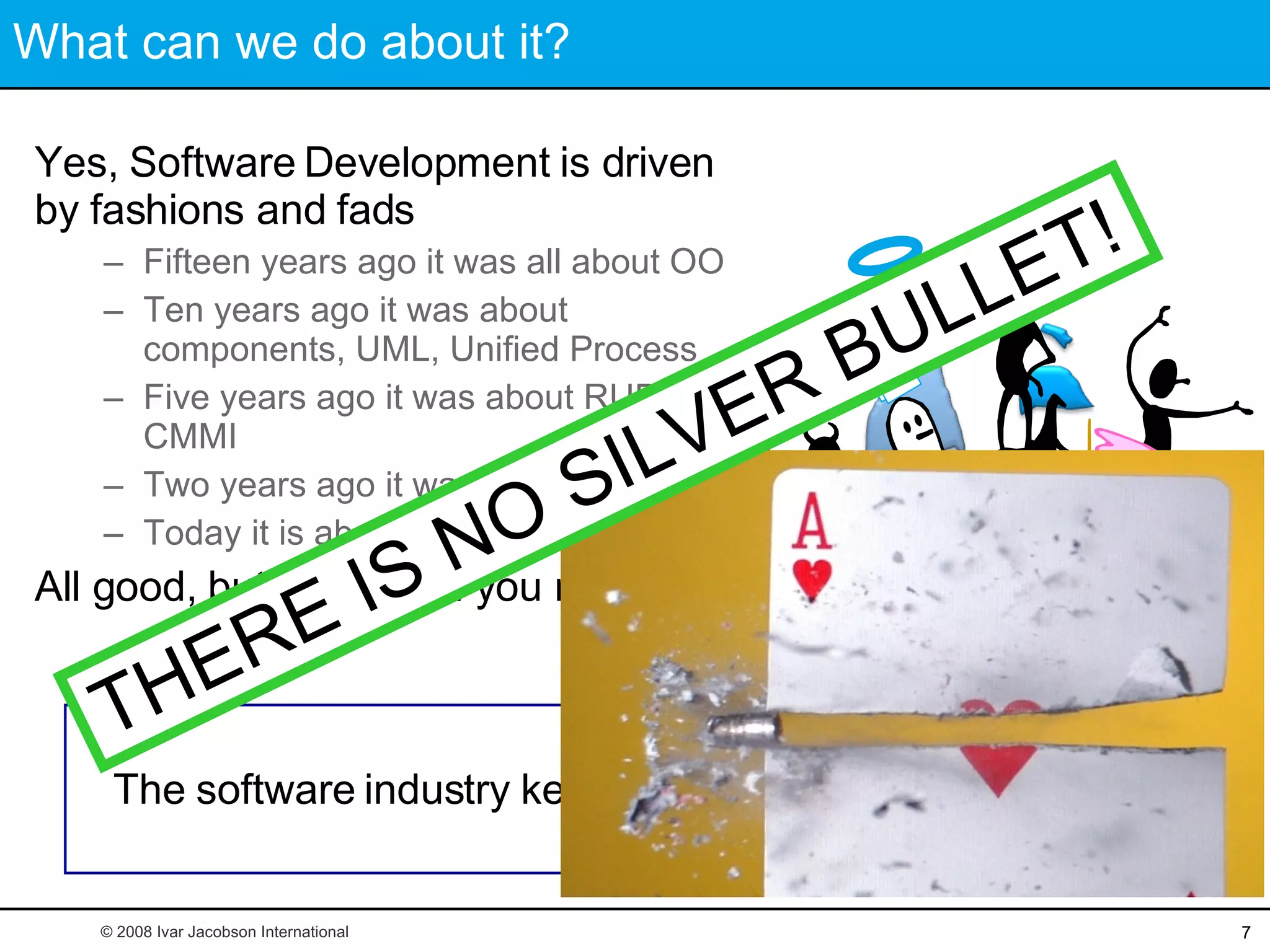 What can we do about it? Yes, Software Development is driven by fashions and fads Fifteen years ago it was all about OO Ten years ago it was about components, UML, Unified Process Five years ago it was about RUP and CMMI Two years ago it was about XP Today it is about Scrum All good, but none is all you need The software industry keeps looking for silver bullets © 2008 Ivar Jacobson International THERE IS NO SILVER BULLET! This is unsmart! 