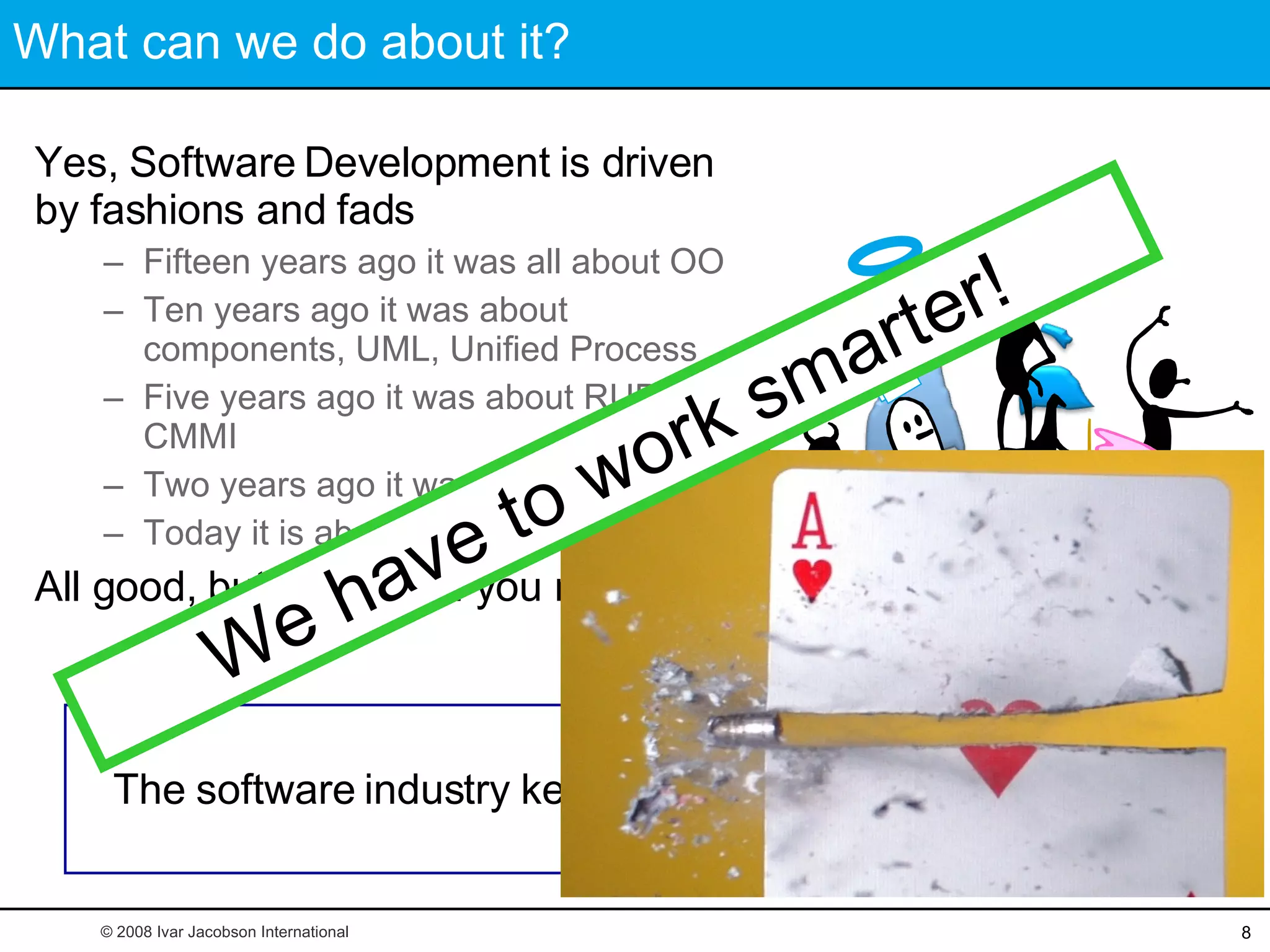 What can we do about it? Yes, Software Development is driven by fashions and fads Fifteen years ago it was all about OO Ten years ago it was about components, UML, Unified Process Five years ago it was about RUP and CMMI Two years ago it was about XP Today it is about Scrum All good, but none is all you need The software industry keeps looking for silver bullets © 2008 Ivar Jacobson International We have to work smarter! This is unsmart! 