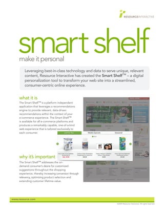 smart shelf
     make it personal
         Leveraging best-in-class technology and data to serve unique, relevant
         content, Resource Interactive has created the Smart Shelf™ – a digital
         personalization tool to transform your web site into a streamlined,
         consumer-centric online experience.


     what it is
     The Smart Shelf™ is a platform independent
     application that leverages a recommendations
     engine to provide relevant, data-driven
     recommendations within the context of your
     e-commerce experience. The Smart Shelf™
     is available for all e-commerce platforms and
     produces a remarkably capable, one-of-a-kind
     web experience that is tailored exclusively to
     each consumer.




     why it’s important
     The Smart Shelf™ addresses the on-
     demand consumer’s desire for customized
     suggestions throughout the shopping
     experience, thereby increasing conversion through
     relevancy, optimizing product selection and
     extending customer lifetime value.




www.resource.com
                                                               ©2009 Resource Interactive. All rights reserved.
 