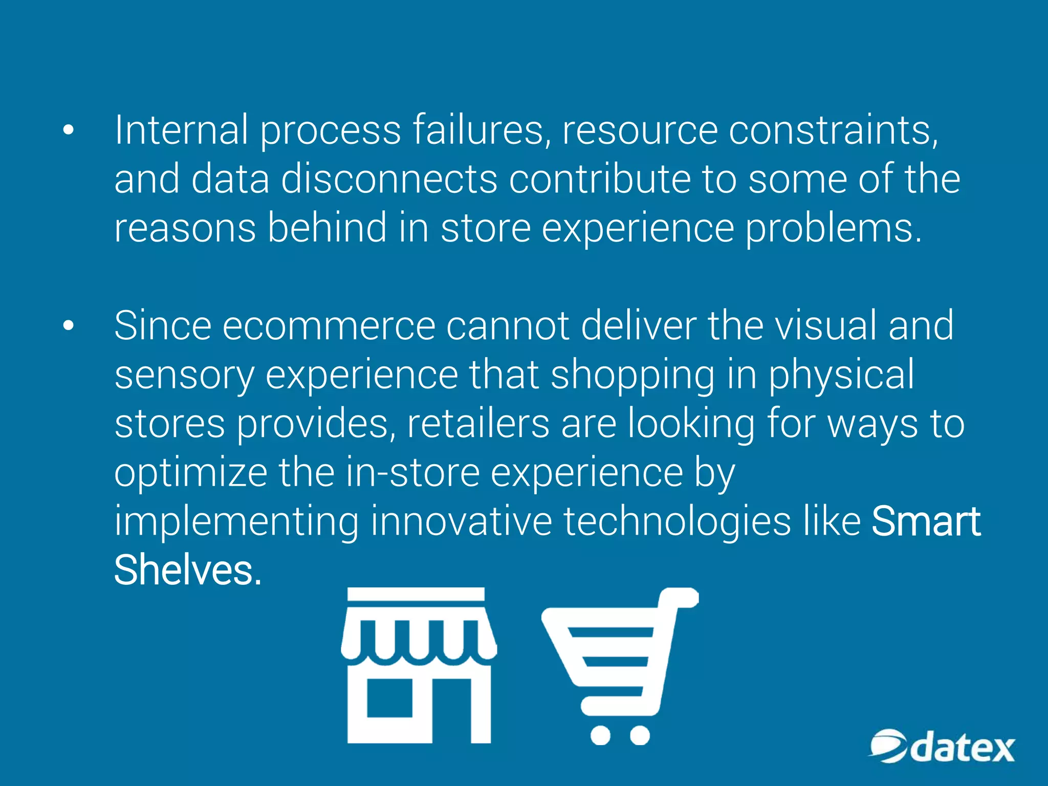 • Internal process failures, resource constraints,
and data disconnects contribute to some of the
reasons behind in store experience problems.
• Since ecommerce cannot deliver the visual and
sensory experience that shopping in physical
stores provides, retailers are looking for ways to
optimize the in-store experience by
implementing innovative technologies like Smart
Shelves.
 