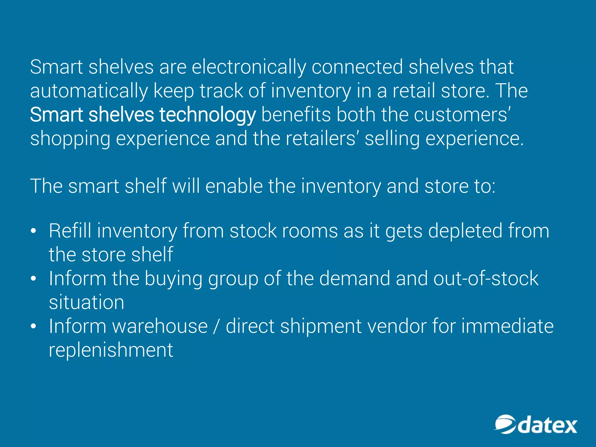 • Refill inventory from stock rooms as it gets depleted from
the store shelf
• Inform the buying group of the demand and out-of-stock
situation
• Inform warehouse / direct shipment vendor for immediate
replenishment
Smart shelves are electronically connected shelves that
automatically keep track of inventory in a retail store. The
Smart shelves technology benefits both the customers’
shopping experience and the retailers’ selling experience.
The smart shelf will enable the inventory and store to:
 