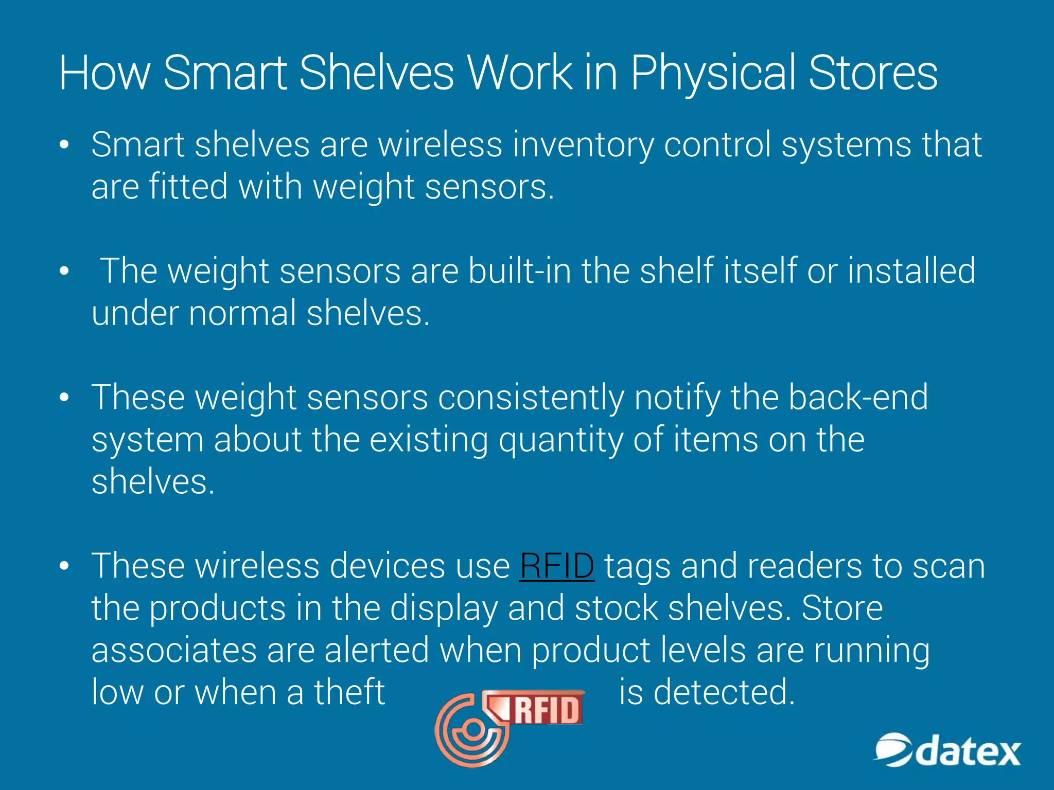 How Smart Shelves Work in Physical Stores
• Smart shelves are wireless inventory control systems that
are fitted with weight sensors.
• The weight sensors are built-in the shelf itself or installed
under normal shelves.
• These weight sensors consistently notify the back-end
system about the existing quantity of items on the
shelves.
• These wireless devices use RFID tags and readers to scan
the products in the display and stock shelves. Store
associates are alerted when product levels are running
low or when a theft is detected.
 