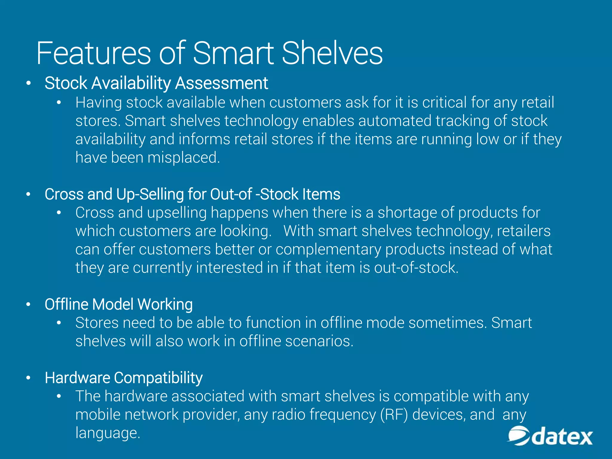 Features of Smart Shelves
• Stock Availability Assessment
• Having stock available when customers ask for it is critical for any retail
stores. Smart shelves technology enables automated tracking of stock
availability and informs retail stores if the items are running low or if they
have been misplaced.
• Cross and Up-Selling for Out-of -Stock Items
• Cross and upselling happens when there is a shortage of products for
which customers are looking. With smart shelves technology, retailers
can offer customers better or complementary products instead of what
they are currently interested in if that item is out-of-stock.
• Offline Model Working
• Stores need to be able to function in offline mode sometimes. Smart
shelves will also work in offline scenarios.
• Hardware Compatibility
• The hardware associated with smart shelves is compatible with any
mobile network provider, any radio frequency (RF) devices, and any
language.
 