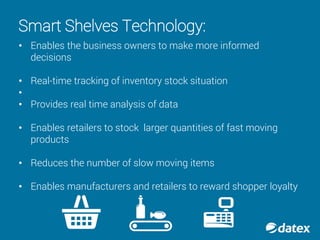 Smart Shelves Technology:
• Enables the business owners to make more informed
decisions
• Real-time tracking of inventory stock situation
•
• Provides real time analysis of data
• Enables retailers to stock larger quantities of fast moving
products
• Reduces the number of slow moving items
• Enables manufacturers and retailers to reward shopper loyalty
 