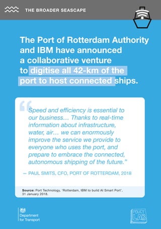 THE BROADER SEASCAPE
— PAUL SMITS, CFO, PORT OF ROTTERDAM, 2018
Speed and efficiency is essential to
our business… Thanks to real-time
information about infrastructure,
water, air… we can enormously
improve the service we provide to
everyone who uses the port, and
prepare to embrace the connected,
autonomous shipping of the future.”
Source: Port Technology, ‘Rotterdam, IBM to build AI Smart Port’,
31 January 2018.
The Port of Rotterdam Authority
and IBM have announced
a collaborative venture
to digitise all 42-km of the
port to host connected ships.
 