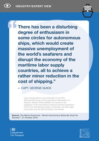 INDUSTRY/EXPERT VIEW
There has been a disturbing
degree of enthusiasm in
some circles for autonomous
ships, which would create
massive unemployment of
the world’s seafarers and
disrupt the economy of the
maritime labor supply
countries, all to achieve a
rather minor reduction in the
cost of shipping.”
Source: The Marine Executive, ‘Would Autonomous Ships Be Good for
Society?’, 31 October 2016.
Capt. George Quick is Vice President of the Pilot
Membership Group at the International Organization of
Masters, Mates & Pilots (MM&P). He serves on the
delegation of the International Transport Workers Federation
(ITF) to the IMO Maritime Safety Committee, the IMO Legal
Committee and the IMO Facilitation Committee.
— CAPT. GEORGE QUICK
 