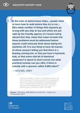 — MICHAEL GREY
In the case of autonomous ships... people need
to learn how to walk before they try to run…
[t]he sheer number of things that regularly go
wrong with any ship at sea and which are put
right by the friendly agency of a human being
aboard that ship, mean that major inroads into
these problems must be addressed before
anyone could seriously think about taking the
seafarers off. It is one thing to have all manner
of clever sensors telling you that there is a
bearing running hot, or that you have a hydraulic
leak, or that some vital bit of electrical
equipment is about to short-circuit, but what
practical remedy can you offer, if there is
nobody with a spanner within 2,000 miles?”
Michael Grey MBE is a Fellow of the Nautical Institute. He
has a long career in maritime journalism having serbed as
the Technical Editor of Shipbuilding & Shipping Weekly
1970-74, Deputy Editor and Editor in Chief of Fairplay
International Shipping Weekly 1974-78, Lloyd’s List
Maritime Editor and Editor in Chief 1978-2009.
Source: ‘Autonomy, Walk Before you Can Run’, Lloyd’s List,
20 December 2017.
INDUSTRY/EXPERT VIEW
 