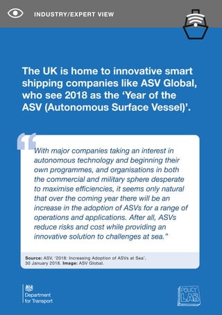 The UK is home to innovative smart
shipping companies like ASV Global,
who see 2018 as the ‘Year of the
ASV (Autonomous Surface Vessel)’.
INDUSTRY/EXPERT VIEW
Source: ASV, ‘2018: Increasing Adoption of ASVs at Sea’,
30 January 2018. Image: ASV Global.
With major companies taking an interest in
autonomous technology and beginning their
own programmes, and organisations in both
the commercial and military sphere desperate
to maximise efficiencies, it seems only natural
that over the coming year there will be an
increase in the adoption of ASVs for a range of
operations and applications. After all, ASVs
reduce risks and cost while providing an
innovative solution to challenges at sea.”
 