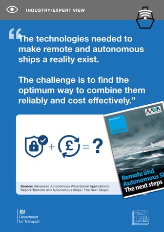 The technologies needed to
make remote and autonomous
ships a reality exist.
The challenge is to find the
optimum way to combine them
reliably and cost effectively.”
INDUSTRY/EXPERT VIEW
Source: Advanced Autonomous Waterborne Applications
Report ‘Remote and Autonomous Ships: The Next Steps’.
+ = ?£
 
