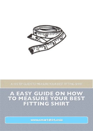 A 10 STEP GUIDE TO MEASURE YOUR BEST FITTING SHIRT


A EASY GUIDE ON HOW
TO MEASURE YOUR BEST
    FITTING SHIRT

             www.smartshirt.asia
 