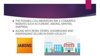  THE POSSIBLE COLLABORATORS ARE E-COMMERCE
WEBSITES SUCH AS FLIPKART, JABONG, MYNTRA,
SNAPDEAL
 ALONG WITH RETAIL STORES, SHOWROOMS AND
INDEPENDANT SELLERS IN EVERY LOCALITY
 