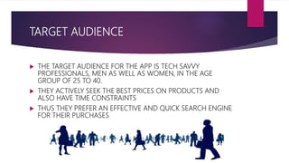 TARGET AUDIENCE
 THE TARGET AUDIENCE FOR THE APP IS TECH SAVVY
PROFESSIONALS, MEN AS WELL AS WOMEN, IN THE AGE
GROUP OF 25 TO 40.
 THEY ACTIVELY SEEK THE BEST PRICES ON PRODUCTS AND
ALSO HAVE TIME CONSTRAINTS
 THUS THEY PREFER AN EFFECTIVE AND QUICK SEARCH ENGINE
FOR THEIR PURCHASES
 