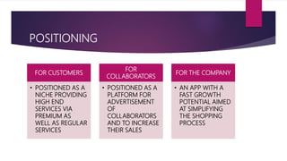 POSITIONING
FOR CUSTOMERS
• POSITIONED AS A
NICHE PROVIDING
HIGH END
SERVICES VIA
PREMIUM AS
WELL AS REGULAR
SERVICES
FOR
COLLABORATORS
• POSITIONED AS A
PLATFORM FOR
ADVERTISEMENT
OF
COLLABORATORS
AND TO INCREASE
THEIR SALES
FOR THE COMPANY
• AN APP WITH A
FAST GROWTH
POTENTIAL AIMED
AT SIMPLIFYING
THE SHOPPING
PROCESS
 