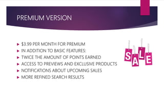 PREMIUM VERSION
 $3.99 PER MONTH FOR PREMIUM
 IN ADDITION TO BASIC FEATURES:
 TWICE THE AMOUNT OF POINTS EARNED
 ACCESS TO PREVIEWS AND EXCLUSIVE PRODUCTS
 NOTIFICATIONS ABOUT UPCOMING SALES
 MORE REFINED SEARCH RESULTS
 