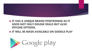  IT HAS A UNIQUE BRAND POSITIONING AS IT
GIVES NOT ONLY ONLINE DEALS BUT ALSO
OFFLINE OPTIONS.
 IT WILL BE MADE AVAILABLE ON GOOGLE PLAY
 