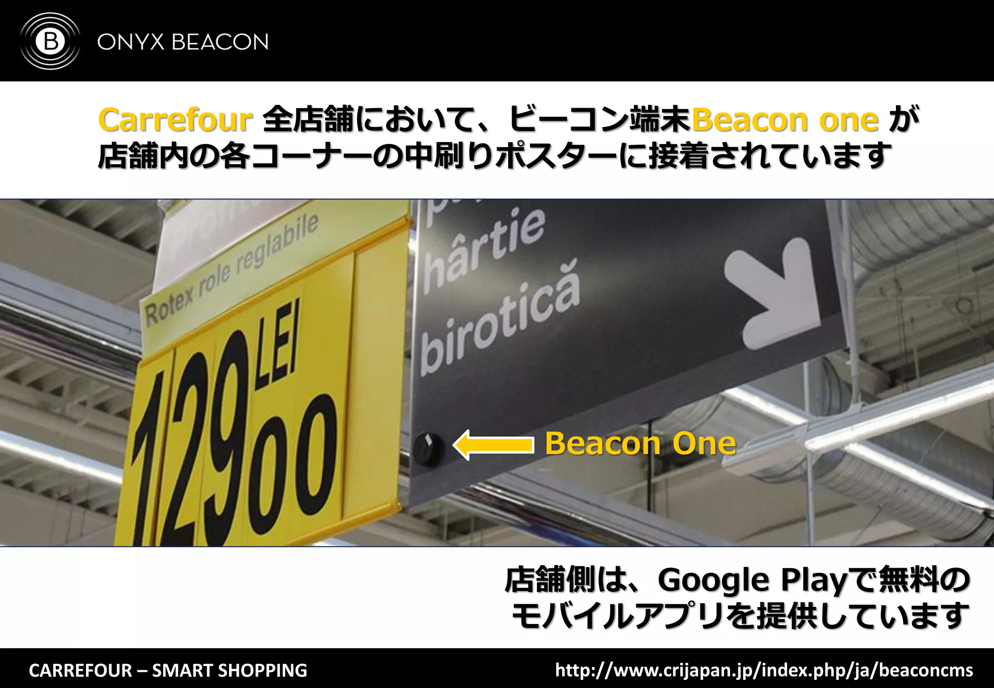 CARREFOUR – SMART SHOPPING
Carrefour 全店舗において、ビーコン端末Beacon one が
店舗内の各コーナーの中刷りポスターに接着されています
店舗側は、Google Playで無料の
モバイルアプリを提供しています
Beacon One
http://www.crijapan.jp/index.php/ja/beaconcms
 