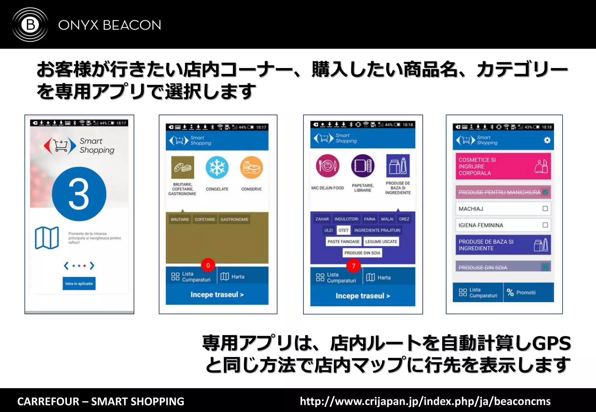 CARREFOUR – SMART SHOPPING
お客様が行きたい店内コーナー、購入したい商品名、カテゴリー
を専用アプリで選択します
専用アプリは、店内ルートを自動計算しGPS
と同じ方法で店内マップに行先を表示します
http://www.crijapan.jp/index.php/ja/beaconcms
 