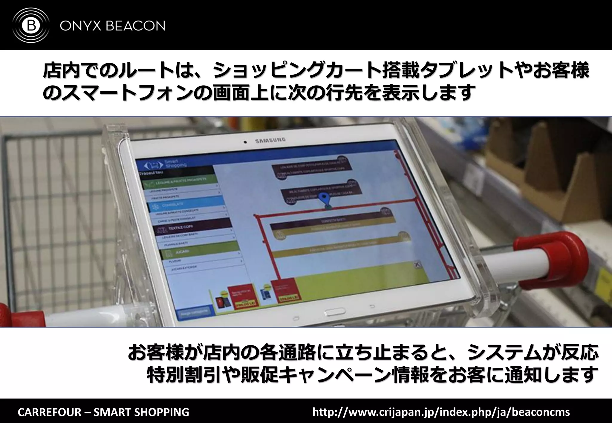 CARREFOUR – SMART SHOPPING
店内でのルートは、ショッピングカート搭載タブレットやお客様
のスマートフォンの画面上に次の行先を表示します
お客様が店内の各通路に立ち止まると、システムが反応
特別割引や販促キャンペーン情報をお客に通知します
http://www.crijapan.jp/index.php/ja/beaconcms
 
