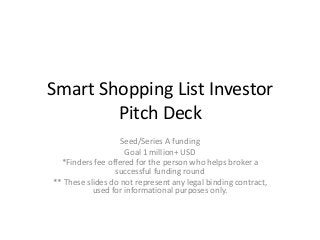 Smart Shopping List Investor
        Pitch Deck
                   Seed/Series A funding
                    Goal 1 million+ USD
  *Finders fee offered for the person who helps broker a
                 successful funding round
** These slides do not represent any legal binding contract,
           used for informational purposes only.
 