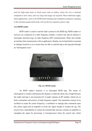 Smart Shopping System
Department of Computer Science and Engineering,JCE,Belagavi Page 10
used for high-value items or fixed assets such as trailers, where the cost is minimal
compared to item value, and very long read ranges are required. Most traditional supply
chain applications, such as the RFID-based tracking and compliance programs emerging
in the consumer goods retail chain, will use the less expensive passive tags.
3.4.2 RFID reader
RFID reader is used to read the data’s present in the RFID tag. RFID readers or
receivers are composed of a radio frequency module, a control unit and an antenna to
interrogate electronic tags via radio frequency (RF) communication. Many also include
an interface that communicates with an application. Readers can be hand-held or mounted
in strategic locations so as to ensure they are able to read the tags as the tags pass through
an “interrogation zone.”
Fig 3.4.2 RFID reader.
An RFID reader’s function is to interrogate RFID tags. The means of
interrogation is wireless and because the distance is relatively short; line of sight between
the reader and tags is not necessary.[2] A reader contains an RF module, which acts as
both a transmitter and receiver of radio frequency signals. The transmitter consists of an
oscillator to create the carrier frequency; a modulator to impinge data commands upon
this carrier signal and an amplifier to boost the signal enough to awaken the tag. The
receiver has a demodulator to extract the returned data and also contains an amplifier to
strengthen the signal for processing. A microprocessor forms the control unit, which
 