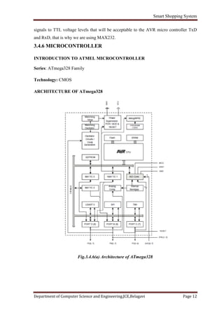 Smart Shopping System
Department of Computer Science and Engineering,JCE,Belagavi Page 12
signals to TTL voltage levels that will be acceptable to the AVR micro controller TxD
and RxD, that is why we are using MAX232.
3.4.6 MICROCONTROLLER
INTRODUCTION TO ATMEL MICROCONTROLLER
Series: ATmega328 Family
Technology: CMOS
ARCHITECTURE OF ATmega328
Fig.3.4.6(a) Architecture of ATmega328
 