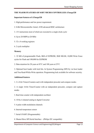 Smart Shopping System
Department of Computer Science and Engineering,JCE,Belagavi Page 13
THE MAJOR FEATURES OF 8-BIT MICRO CONTROLLER ATmega328
Important features of ATmega328
1. High performance and low power requirement.
2. 8-Bit Microcontroller Atmel, AVR advanced RISC architecture
3. 131 instructions most of which are executed in a single clock cycle
4. Up to 20 MIPS at 20 MHz
5. 32 x 8 working registers
6. 2 cycle multiplier
Memory
1. 32 KB of programmable Flash, IKB of EEPROM, 2KB SRAM, 10,000 Write Erase
cycles for Flash and 100,000 for EEPROM
2. Data retention for 20 years at 85°C and 100 years at 25°C
3. Optional boot loader with lock bits. In System Programming (ISP) by via boot loader
and True Read-While-Write operation. Programming lock available for software security.
Additional features
1. 2 x 8-bit Timers/Counters each with independent prescaler and compare modes
2. A single 16-bit Timer/Counter with an independent prescaler, compare and capture
modes
3. Real time counter with independent oscillator
4. 10 bit, 6 channel analog to digital Converter
5. 6 pulse width modulation channels
6. Internal temperature sensor
7. Serial USART (Programmable)
8. Master/Slave SPI Serial Interface – (Philips I2C compatible)
 