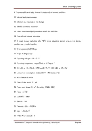 Smart Shopping System
Department of Computer Science and Engineering,JCE,Belagavi Page 14
9. Programmable watchdog timer with independent internal oscillator
10. Internal analog comparator
11. Interrupt and wake up on pin change
12. Internal calibrated oscillator
13. Power on reset and programmable brown out detection
14. External and internal interrupts
15. 6 sleep modes including idle, ADC noise reduction, power save, power down,
standby, and extended standby
16. 23 programmable I/O lines
17. 28 pin PDIP package
18. Operating voltage – 1.8 – 5.5V
19. Operating temperature range- 20.40 to 85 Degree C
20. 0-4 MHz at 1.8-5.5V, 0-10 MHz at 2.7-5.5V, 0-20 MHz at 4.5-5.5V
21. Low power consumption mode at 1.8V, 1 MHz and 25°C:
22. Active Mode: 0.3 mA
23. Power-down Mode: 0.1 μA
24. Power-save Mode: 0.8 μA (Including 32 kHz RTC)
25. Flash – 32 KB
26. EEPROM – 1KB
27. SRAM – 2KB
28. Frequency Max – 20MHz
29. Vcc – 1.8 to 5.5V
30. 10-Bit A/D Channels – 6
 